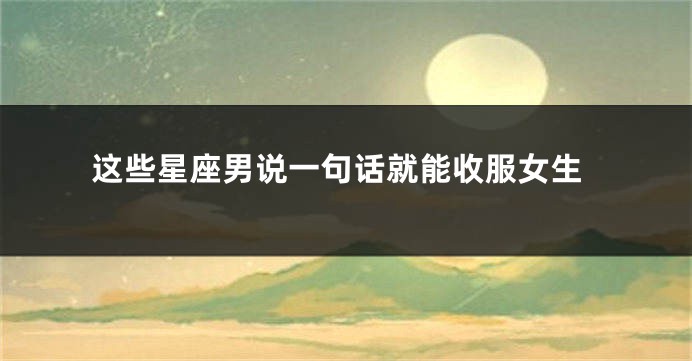 这些星座男说一句话就能收服女生