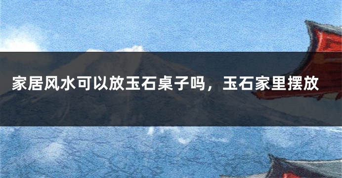 家居风水可以放玉石桌子吗,玉石家里摆放