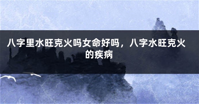 八字里水旺克火吗女命好吗，八字水旺克火的疾病