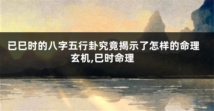 已巳时的八字五行卦究竟揭示了怎样的命理玄机,巳时命理