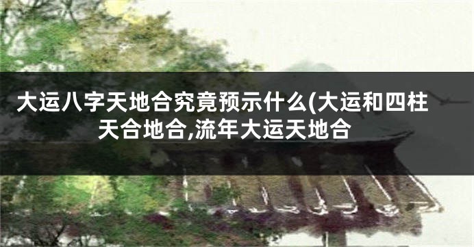 大运八字天地合究竟预示什么(大运和四柱天合地合,流年大运天地合