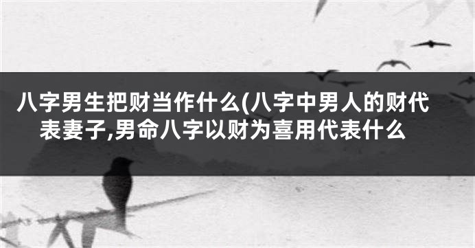 八字男生把财当作什么(八字中男人的财代表妻子,男命八字以财为喜用代表什么