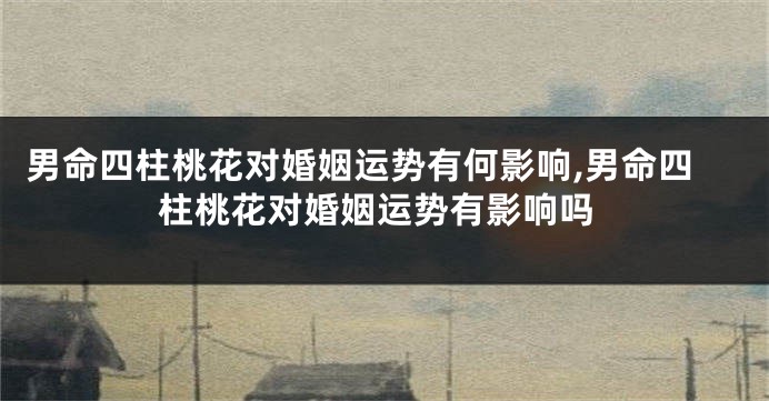 男命四柱桃花对婚姻运势有何影响,男命四柱桃花对婚姻运势有影响吗