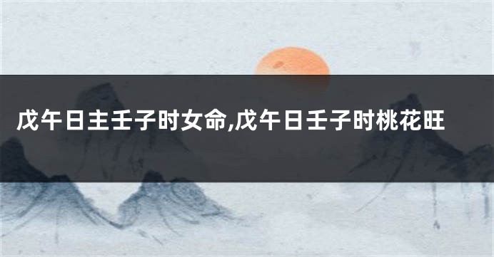 戊午日主壬子时女命,戊午日壬子时桃花旺