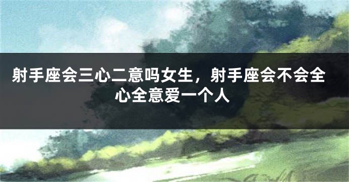 射手座会三心二意吗女生，射手座会不会全心全意爱一个人