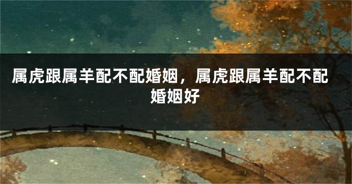 属虎跟属羊配不配婚姻，属虎跟属羊配不配婚姻好