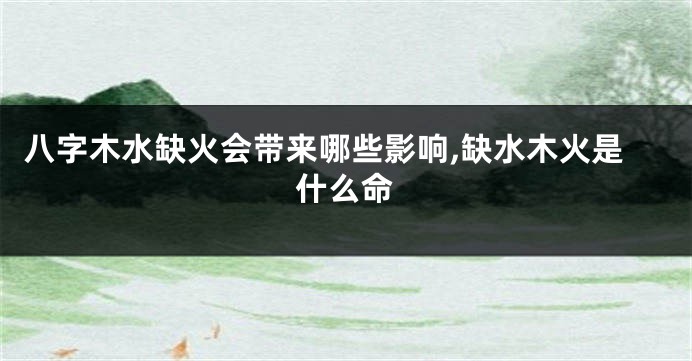 八字木水缺火会带来哪些影响,缺水木火是什么命