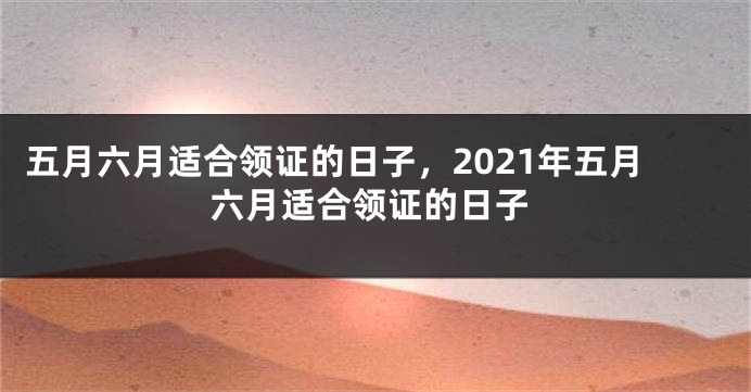 五月六月适合领证的日子，2021年五月六月适合领证的日子