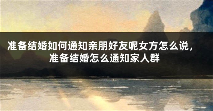 准备结婚如何通知亲朋好友呢女方怎么说,准备结婚怎么通知家人群