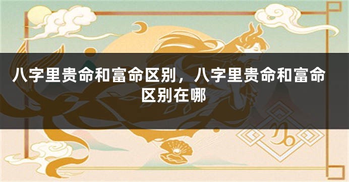 八字里贵命和富命区别，八字里贵命和富命区别在哪
