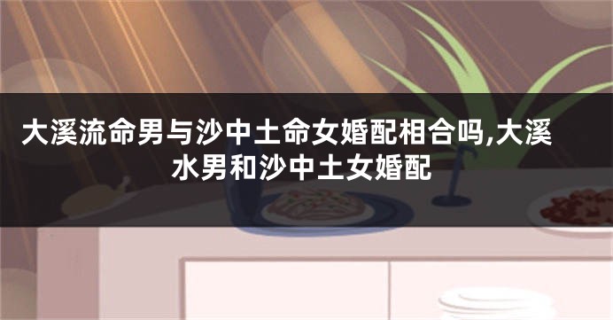 大溪流命男与沙中土命女婚配相合吗,大溪水男和沙中土女婚配