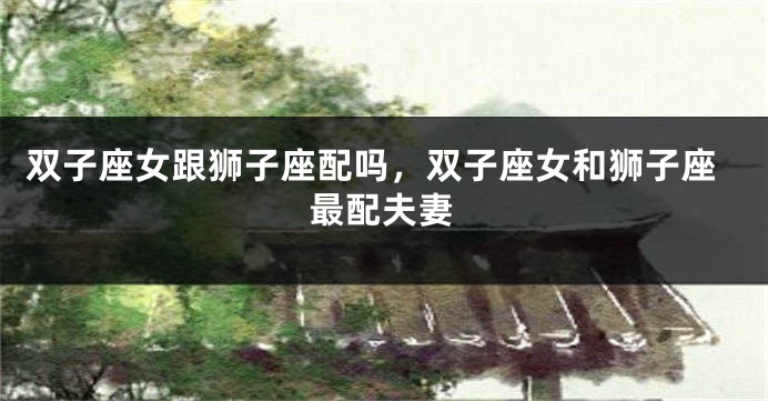 双子座女跟狮子座配吗，双子座女和狮子座最配夫妻