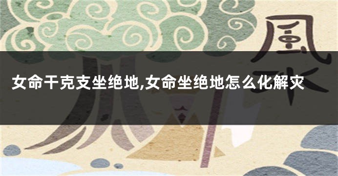 女命干克支坐绝地,女命坐绝地怎么化解灾