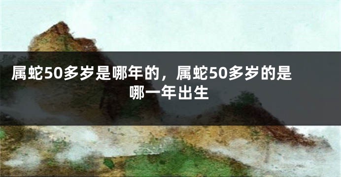 属蛇50多岁是哪年的，属蛇50多岁的是哪一年出生