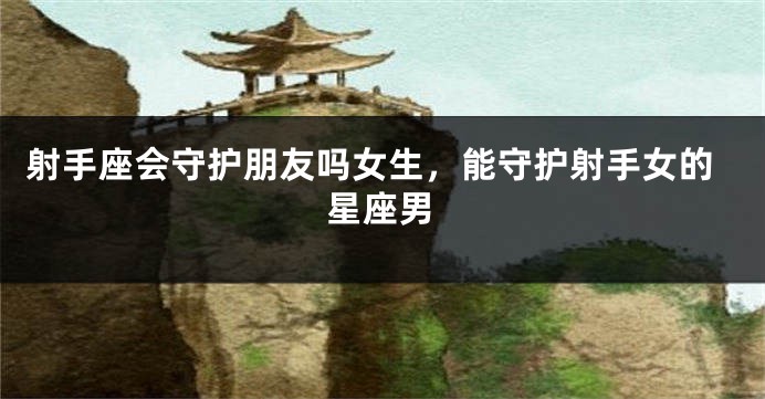 射手座会守护朋友吗女生，能守护射手女的星座男