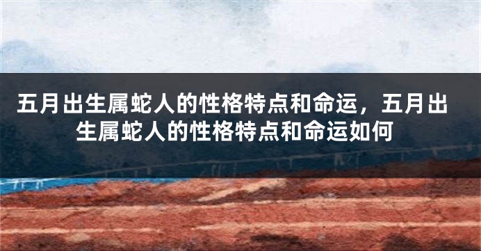 五月出生属蛇人的性格特点和命运，五月出生属蛇人的性格特点和命运如何