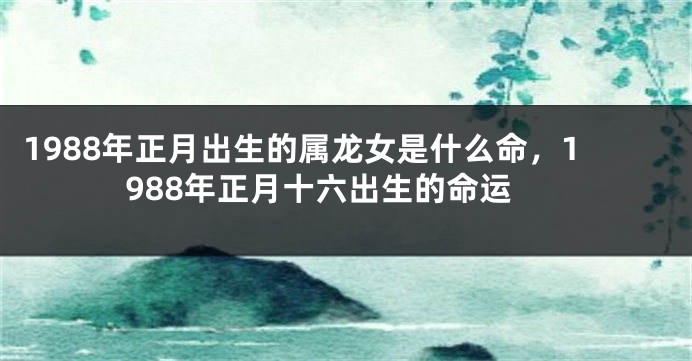 1988年正月出生的属龙女是什么命，1988年正月十六出生的命运