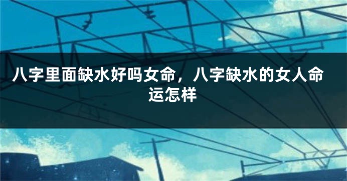 八字里面缺水好吗女命，八字缺水的女人命运怎样