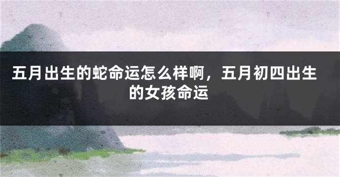 五月出生的蛇命运怎么样啊,五月初四出生的女孩命运