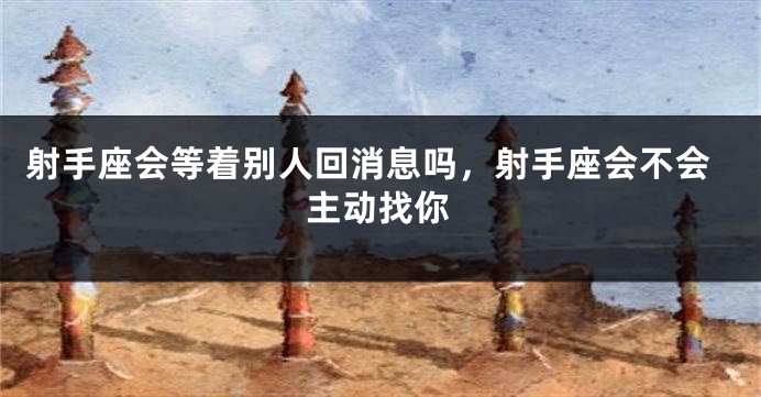 射手座会等着别人回消息吗，射手座会不会主动找你
