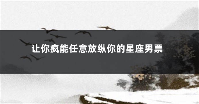 让你疯能任意放纵你的星座男票