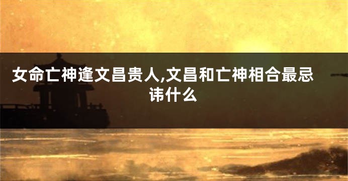 女命亡神逢文昌贵人,文昌和亡神相合最忌讳什么
