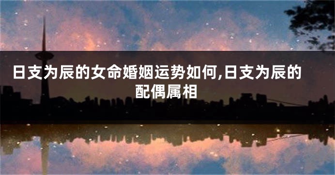 日支为辰的女命婚姻运势如何,日支为辰的配偶属相