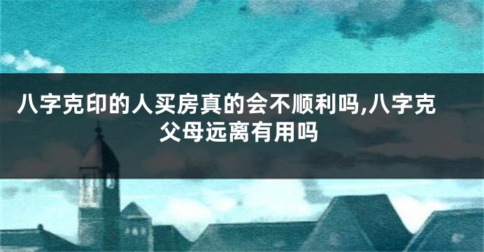 八字克印的人买房真的会不顺利吗,八字克父母远离有用吗
