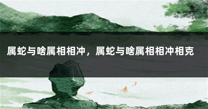 属蛇与啥属相相冲,属蛇与啥属相相冲相克