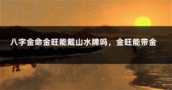 八字金命金旺能戴山水牌吗,金旺能带金
