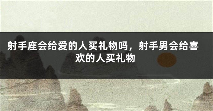 射手座会给爱的人买礼物吗,射手男会给喜欢的人买礼物