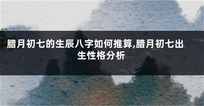 腊月初七的生辰八字如何推算,腊月初七出生性格分析