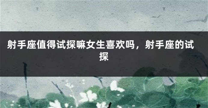 射手座值得试探嘛女生喜欢吗，射手座的试探