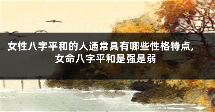 女性八字平和的人通常具有哪些性格特点,女命八字平和是强是弱