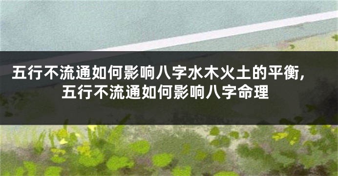 五行不流通如何影响八字水木火土的平衡,五行不流通如何影响八字命理