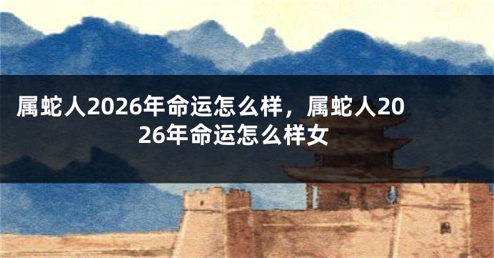 属蛇人2026年命运怎么样，属蛇人2026年命运怎么样女