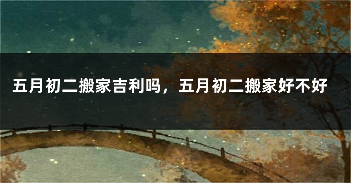 五月初二搬家吉利吗,五月初二搬家好不好