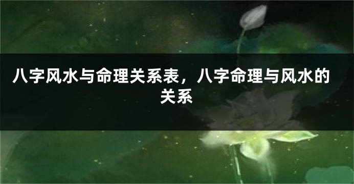 八字风水与命理关系表,八字命理与风水的关系