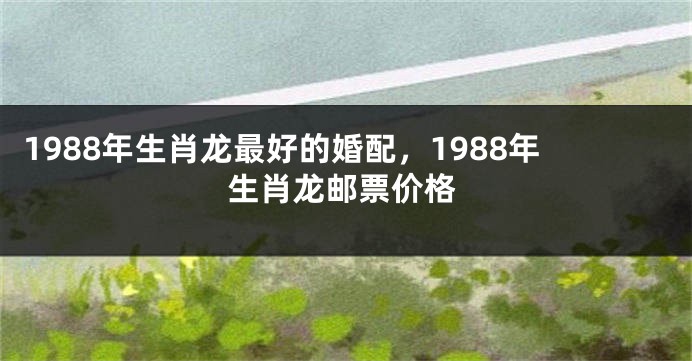 1988年生肖龙最好的婚配，1988年生肖龙邮票价格