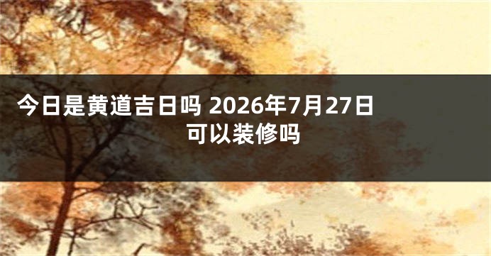 今日是黄道吉日吗 2026年7月27日可以装修吗