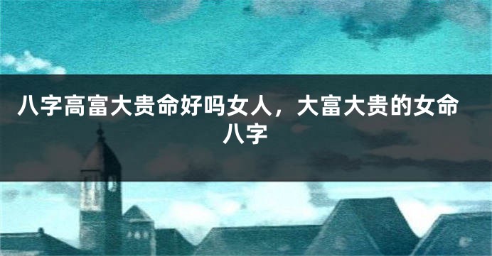 八字高富大贵命好吗女人,大富大贵的女命八字