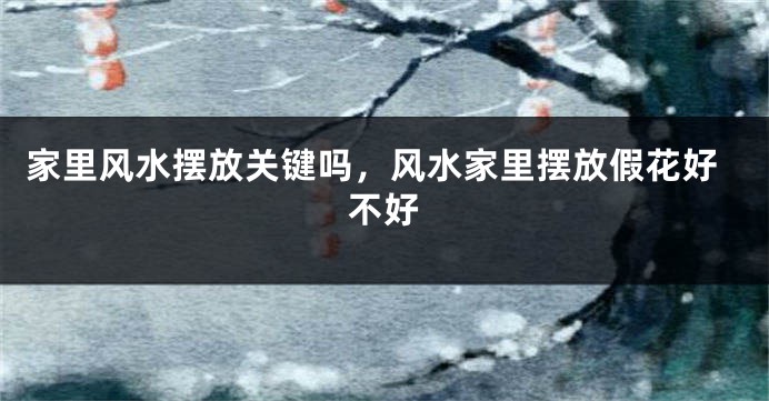 家里风水摆放关键吗，风水家里摆放假花好不好