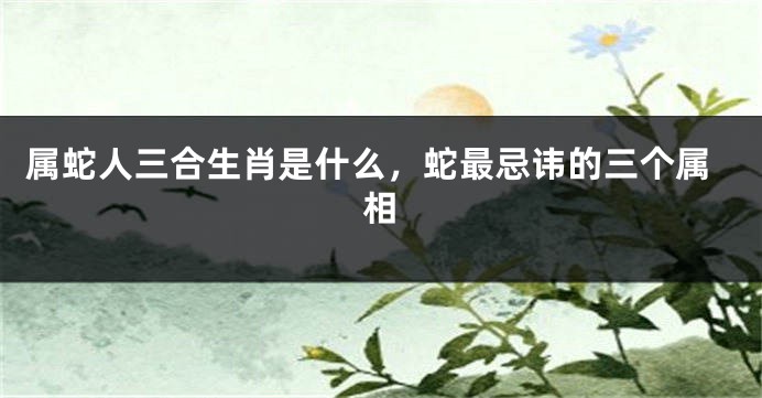 属蛇人三合生肖是什么,蛇最忌讳的三个属相