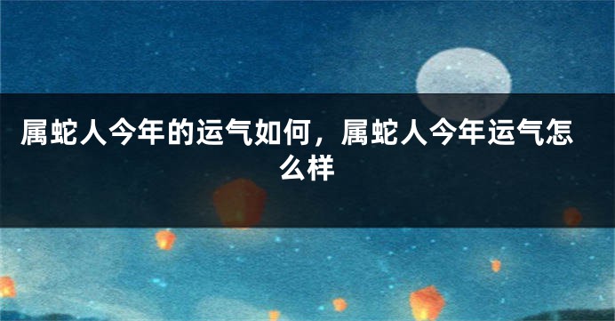 属蛇人今年的运气如何,属蛇人今年运气怎么样