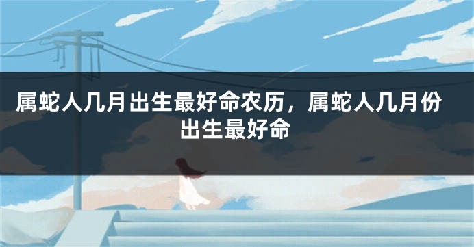 属蛇人几月出生最好命农历，属蛇人几月份出生最好命