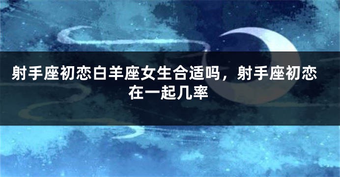 射手座初恋白羊座女生合适吗，射手座初恋在一起几率