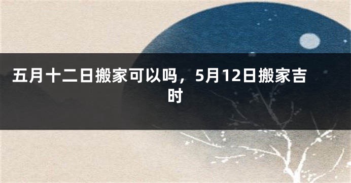 五月十二日搬家可以吗，5月12日搬家吉时