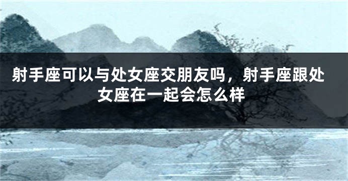射手座可以与处女座交朋友吗,射手座跟处女座在一起会怎么样