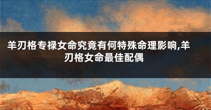 羊刃格专禄女命究竟有何特殊命理影响,羊刃格女命最佳配偶