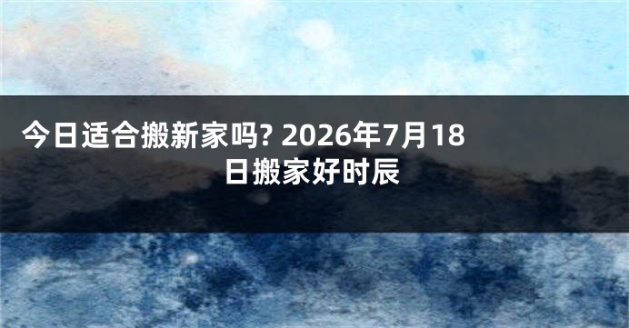 今日适合搬新家吗? 2026年7月18日搬家好时辰